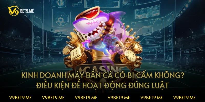 Kinh doanh máy bắn cá có bị cấm không? Điều kiện để hoạt động đúng luật